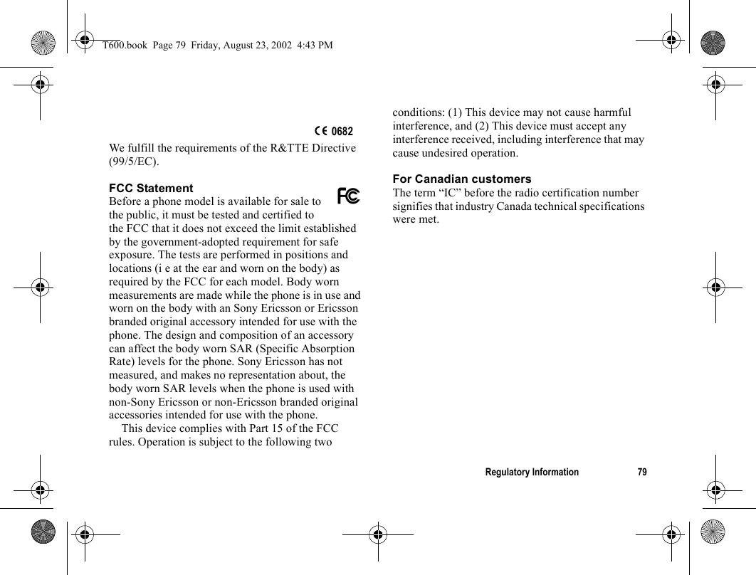 Regulatory Information 79We fulfill the requirements of the R&amp;TTE Directive (99/5/EC).FCC StatementBefore a phone model is available for sale to the public, it must be tested and certified to the FCC that it does not exceed the limit established by the government-adopted requirement for safe exposure. The tests are performed in positions and locations (i e at the ear and worn on the body) as required by the FCC for each model. Body worn measurements are made while the phone is in use and worn on the body with an Sony Ericsson or Ericsson branded original accessory intended for use with the phone. The design and composition of an accessory can affect the body worn SAR (Specific Absorption Rate) levels for the phone. Sony Ericsson has not measured, and makes no representation about, the body worn SAR levels when the phone is used with non-Sony Ericsson or non-Ericsson branded original accessories intended for use with the phone.This device complies with Part 15 of the FCC rules. Operation is subject to the following two conditions: (1) This device may not cause harmful interference, and (2) This device must accept any interference received, including interference that may cause undesired operation.For Canadian customersThe term “IC” before the radio certification number signifies that industry Canada technical specifications were met.0682T600.book  Page 79  Friday, August 23, 2002  4:43 PM