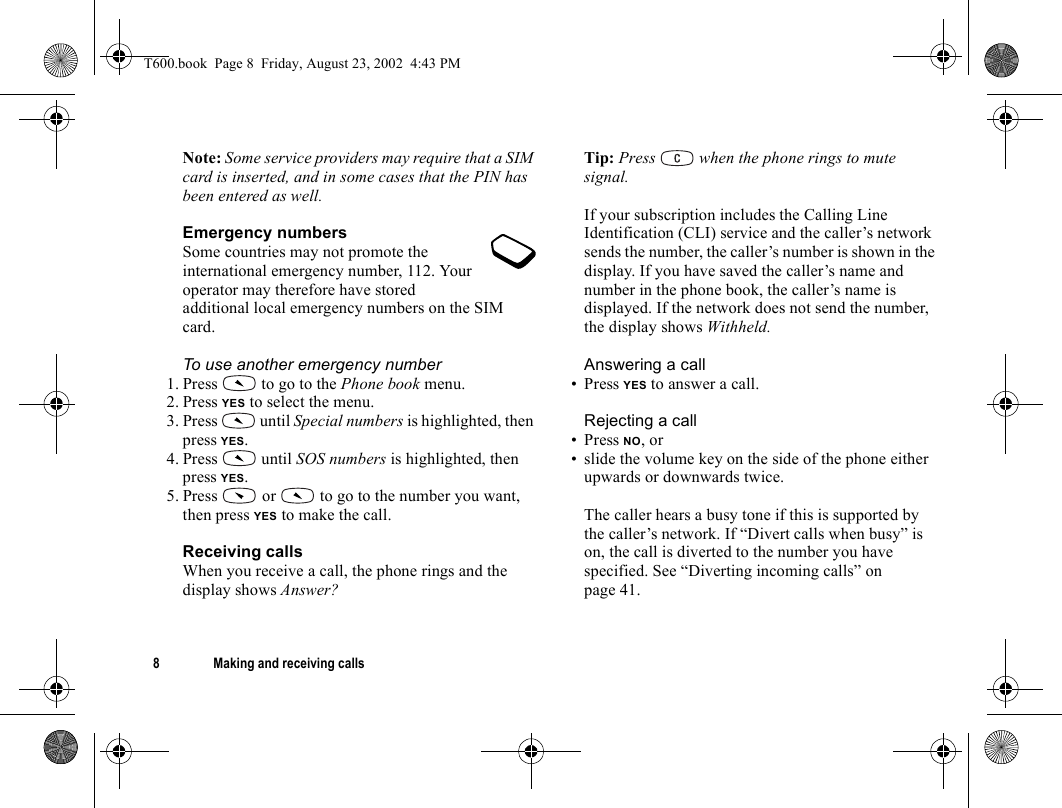 8 Making and receiving callsNote: Some service providers may require that a SIM card is inserted, and in some cases that the PIN has been entered as well.Emergency numbersSome countries may not promote the international emergency number, 112. Your operator may therefore have stored additional local emergency numbers on the SIM card.To use another emergency number1. Press   to go to the Phone book menu.2. Press YES to select the menu.3. Press   until Special numbers is highlighted, then press YES.4. Press   until SOS numbers is highlighted, then press YES.5. Press   or   to go to the number you want, then press YES to make the call.Receiving callsWhen you receive a call, the phone rings and the display shows Answer?Tip: Press   when the phone rings to mute signal.If your subscription includes the Calling Line Identification (CLI) service and the caller’s network sends the number, the caller’s number is shown in the display. If you have saved the caller’s name and number in the phone book, the caller’s name is displayed. If the network does not send the number, the display shows Withheld.Answering a call• Press YES to answer a call.Rejecting a call• Press NO, or• slide the volume key on the side of the phone either upwards or downwards twice.The caller hears a busy tone if this is supported by the caller’s network. If “Divert calls when busy” is on, the call is diverted to the number you have specified. See “Diverting incoming calls” on page 41.T600.book  Page 8  Friday, August 23, 2002  4:43 PM