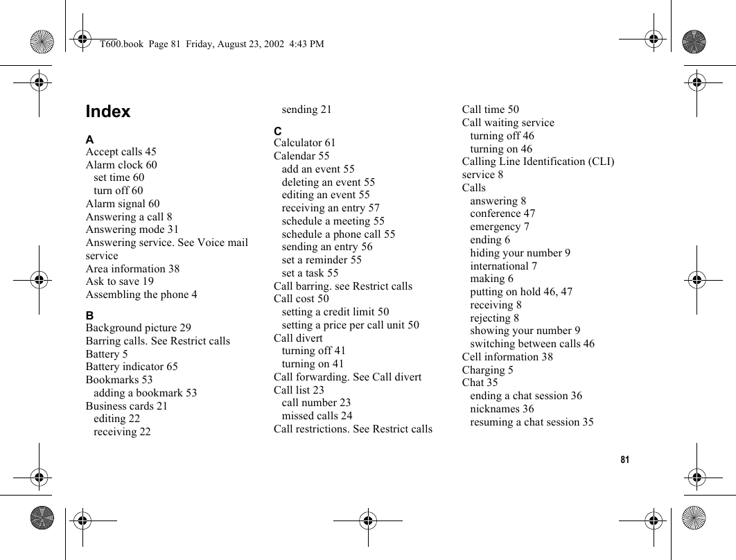 81IndexAAccept calls 45Alarm clock 60set time 60turn off 60Alarm signal 60Answering a call 8Answering mode 31Answering service. See Voice mail serviceArea information 38Ask to save 19Assembling the phone 4BBackground picture 29Barring calls. See Restrict callsBattery 5Battery indicator 65Bookmarks 53adding a bookmark 53Business cards 21editing 22receiving 22sending 21CCalculator 61Calendar 55add an event 55deleting an event 55editing an event 55receiving an entry 57schedule a meeting 55schedule a phone call 55sending an entry 56set a reminder 55set a task 55Call barring. see Restrict callsCall cost 50setting a credit limit 50setting a price per call unit 50Call divertturning off 41turning on 41Call forwarding. See Call divertCall list 23call number 23missed calls 24Call restrictions. See Restrict callsCall time 50Call waiting serviceturning off 46turning on 46Calling Line Identification (CLI) service 8Callsanswering 8conference 47emergency 7ending 6hiding your number 9international 7making 6putting on hold 46, 47receiving 8rejecting 8showing your number 9switching between calls 46Cell information 38Charging 5Chat 35ending a chat session 36nicknames 36resuming a chat session 35T600.book  Page 81  Friday, August 23, 2002  4:43 PM