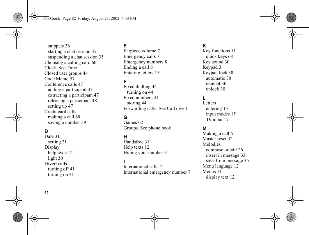 82snippets 36starting a chat session 35suspending a chat session 35Choosing a calling card 60Clock. See TimeClosed user groups 44Code Memo 57Conference calls 47adding a participant 47extracting a participant 47releasing a participant 48setting up 47Credit card callsmaking a call 60saving a number 59DDate 31setting 31Displayhelp texts 12light 30Divert callsturning off 41turning on 41EEarpiece volume 7Emergency calls 7Emergency numbers 8Ending a call 6Entering letters 15FFixed dialling 44turning on 44Fixed numbers 44storing 44Forwarding calls. See Call divertGGames 62Groups. See phone bookHHandsfree 31Help texts 12Hiding your number 9IInternational calls 7International emergency number 7KKey functions 11quick keys 68Key sound 30Keypad 3Keypad lock 30automatic 30manual 30unlock 30LLettersentering 15input modes 15T9 input 17MMaking a call 6Master reset 32Melodiescompose or edit 26insert in message 33save from message 35Menu language 12Menus 11display text 12T600.book  Page 82  Friday, August 23, 2002  4:43 PM