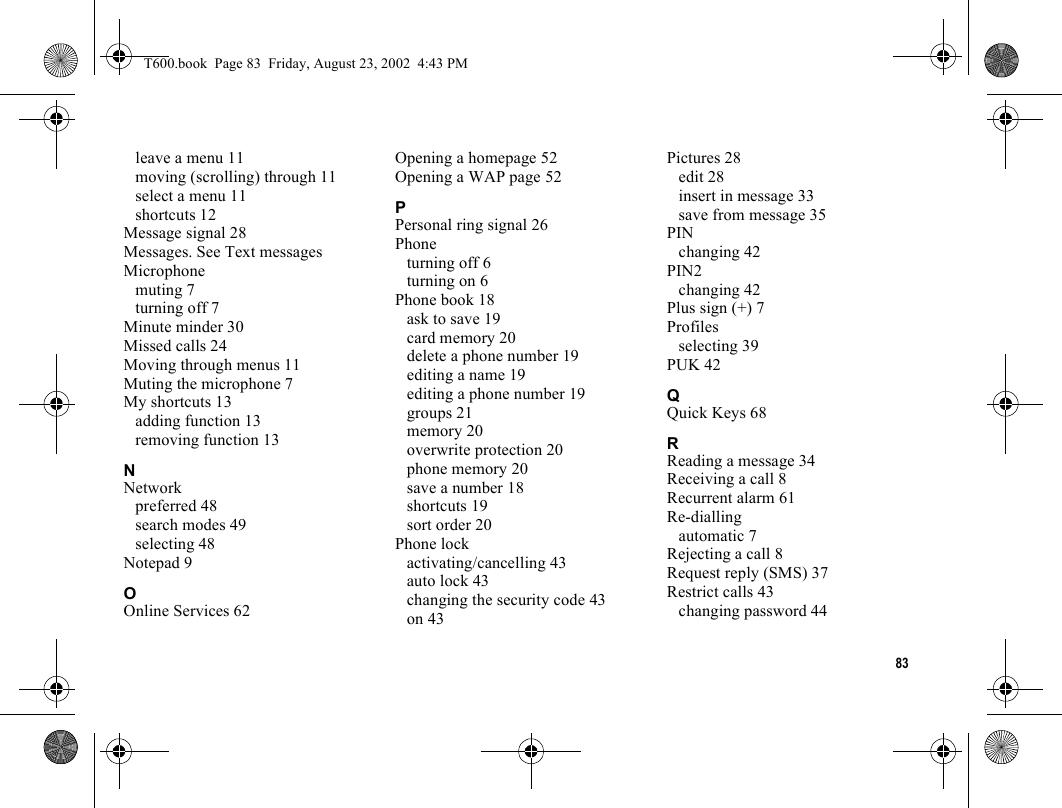 83leave a menu 11moving (scrolling) through 11select a menu 11shortcuts 12Message signal 28Messages. See Text messagesMicrophonemuting 7turning off 7Minute minder 30Missed calls 24Moving through menus 11Muting the microphone 7My shortcuts 13adding function 13removing function 13NNetworkpreferred 48search modes 49selecting 48Notepad 9OOnline Services 62Opening a homepage 52Opening a WAP page 52PPersonal ring signal 26Phoneturning off 6turning on 6Phone book 18ask to save 19card memory 20delete a phone number 19editing a name 19editing a phone number 19groups 21memory 20overwrite protection 20phone memory 20save a number 18shortcuts 19sort order 20Phone lockactivating/cancelling 43auto lock 43changing the security code 43on 43Pictures 28edit 28insert in message 33save from message 35PINchanging 42PIN2changing 42Plus sign (+) 7Profilesselecting 39PUK 42QQuick Keys 68RReading a message 34Receiving a call 8Recurrent alarm 61Re-diallingautomatic 7Rejecting a call 8Request reply (SMS) 37Restrict calls 43changing password 44T600.book  Page 83  Friday, August 23, 2002  4:43 PM