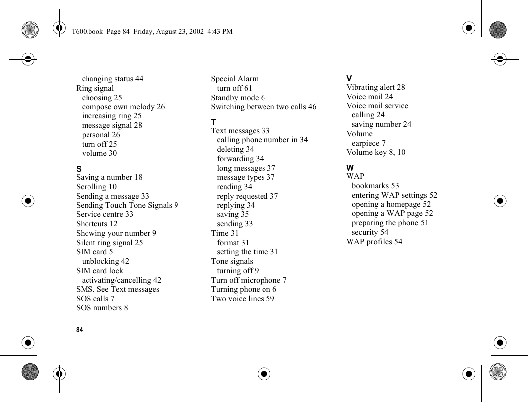 84changing status 44Ring signalchoosing 25compose own melody 26increasing ring 25message signal 28personal 26turn off 25volume 30SSaving a number 18Scrolling 10Sending a message 33Sending Touch Tone Signals 9Service centre 33Shortcuts 12Showing your number 9Silent ring signal 25SIM card 5unblocking 42SIM card lockactivating/cancelling 42SMS. See Text messagesSOS calls 7SOS numbers 8Special Alarmturn off 61Standby mode 6Switching between two calls 46TText messages 33calling phone number in 34deleting 34forwarding 34long messages 37message types 37reading 34reply requested 37replying 34saving 35sending 33Time 31format 31setting the time 31Tone signalsturning off 9Turn off microphone 7Turning phone on 6Two voice lines 59VVibrating alert 28Voice mail 24Voice mail servicecalling 24saving number 24Volumeearpiece 7Volume key 8, 10WWAPbookmarks 53entering WAP settings 52opening a homepage 52opening a WAP page 52preparing the phone 51security 54WAP profiles 54T600.book  Page 84  Friday, August 23, 2002  4:43 PM