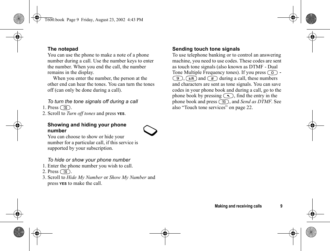 Making and receiving calls 9The notepadYou can use the phone to make a note of a phone number during a call. Use the number keys to enter the number. When you end the call, the number remains in the display. When you enter the number, the person at the other end can hear the tones. You can turn the tones off (can only be done during a call).To turn the tone signals off during a call1. Press .2. Scroll to Turn off tones and press YES.Showing and hiding your phone numberYou can choose to show or hide your number for a particular call, if this service is supported by your subscription.To hide or show your phone number1. Enter the phone number you wish to call.2. Press .3. Scroll to Hide My Number or Show My Number and press YES to make the call.Sending touch tone signalsTo use telephone banking or to control an answering machine, you need to use codes. These codes are sent as touch tone signals (also known as DTMF - Dual Tone Multiple Frequency tones). If you press   - ,   and   during a call, these numbers and characters are sent as tone signals. You can save codes in your phone book and during a call, go to the phone book by pressing  , find the entry in the phone book and press  , and Send as DTMF. See also “Touch tone services” on page 22.T600.book  Page 9  Friday, August 23, 2002  4:43 PM