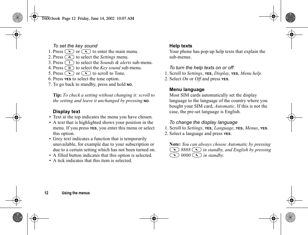 12 Using the menusTo set the key sound1. Press   or   to enter the main menu.2. Press   to select the Settings menu.3. Press   to select the Sounds &amp; alerts sub-menu.4. Press   to select the Key sound sub-menu.5. Press   or   to scroll to Tone.6. Press YES to select the tone option.7. To go back to standby, press and hold NO.Tip: To check a setting without changing it: scroll to the setting and leave it unchanged by pressing NO.Display text• Text at the top indicates the menu you have chosen.• A text that is highlighted shows your position in the menu. If you press YES, you enter this menu or select this option.• Grey text indicates a function that is temporarily unavailable, for example due to your subscription or due to a certain setting which has not been turned on.• A filled button indicates that this option is selected.• A tick indicates that this item is selected.Help textsYour phone has pop-up help texts that explain the sub-menus.To turn the help texts on or off1. Scroll to Settings, YES, Display, YES, Menu help.2. Select On or Off and press YES.Menu languageMost SIM cards automatically set the display language to the language of the country where you bought your SIM card, Automatic. If this is not the case, the pre-set language is English.To change the display language1. Scroll to Settings, YES, Language, YES, Menus, YES.2. Select a language and press YES.Note: You can always choose Automatic by pressing  8888   in standby, and English by pressing  0000   in standby.T600.book  Page 12  Friday, June 14, 2002  10:07 AM
