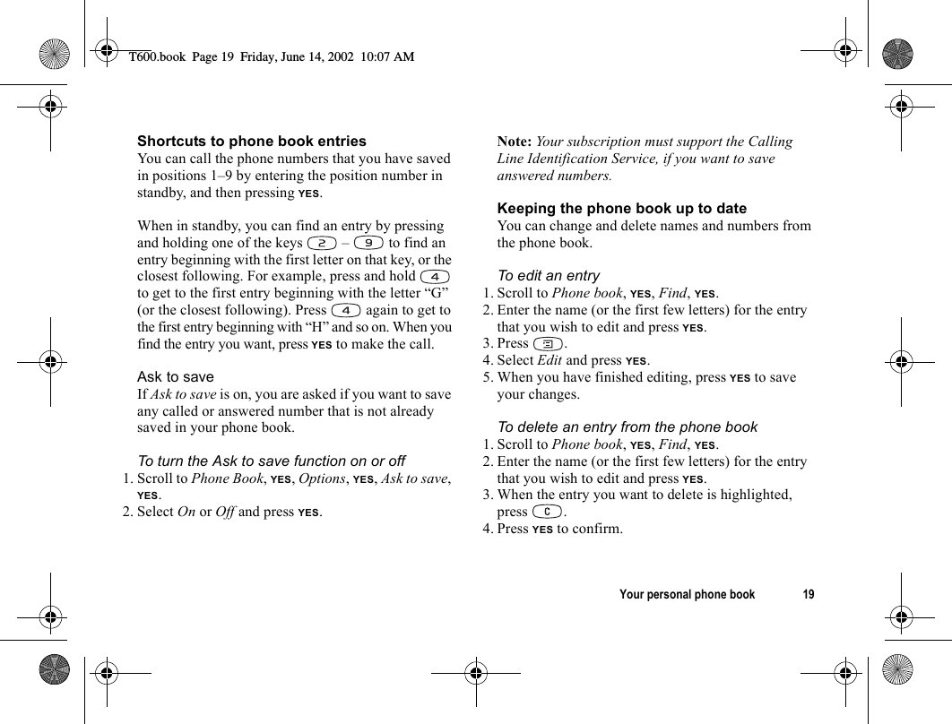 Your personal phone book 19Shortcuts to phone book entriesYou can call the phone numbers that you have saved in positions 1–9 by entering the position number in standby, and then pressing YES.When in standby, you can find an entry by pressing and holding one of the keys   –   to find an entry beginning with the first letter on that key, or the closest following. For example, press and hold   to get to the first entry beginning with the letter “G” (or the closest following). Press   again to get to the first entry beginning with “H” and so on. When you find the entry you want, press YES to make the call.Ask to saveIf Ask to save is on, you are asked if you want to save any called or answered number that is not already saved in your phone book.To turn the Ask to save function on or off1. Scroll to Phone Book, YES, Options, YES, Ask to save, YES.2. Select On or Off and press YES.Note: Your subscription must support the Calling Line Identification Service, if you want to save answered numbers.Keeping the phone book up to dateYou can change and delete names and numbers from the phone book.To edit an entry1. Scroll to Phone book, YES, Find, YES.2. Enter the name (or the first few letters) for the entry that you wish to edit and press YES.3. Press .4. Select Edit and press YES.5. When you have finished editing, press YES to save your changes.To delete an entry from the phone book1. Scroll to Phone book, YES, Find, YES.2. Enter the name (or the first few letters) for the entry that you wish to edit and press YES.3. When the entry you want to delete is highlighted, press .4. Press YES to confirm.T600.book  Page 19  Friday, June 14, 2002  10:07 AM