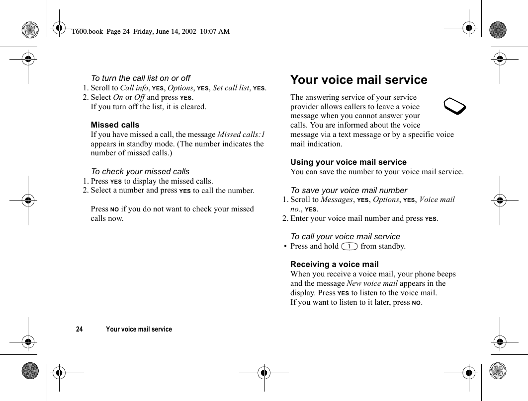 24 Your voice mail serviceTo turn the call list on or off1. Scroll to Call info, YES, Options, YES, Set call list, YES.2. Select On or Off and press YES.If you turn off the list, it is cleared.Missed callsIf you have missed a call, the message Missed calls:1 appears in standby mode. (The number indicates the number of missed calls.)To check your missed calls1. Press YES to display the missed calls.2. Select a number and press YES to call the number.Press NO if you do not want to check your missed calls now.Your voice mail serviceThe answering service of your service provider allows callers to leave a voice message when you cannot answer your calls. You are informed about the voice message via a text message or by a specific voice mail indication.Using your voice mail serviceYou can save the number to your voice mail service.To save your voice mail number1. Scroll to Messages, YES, Options, YES, Voice mail no., YES.2. Enter your voice mail number and press YES.To call your voice mail service• Press and hold   from standby.Receiving a voice mailWhen you receive a voice mail, your phone beeps and the message New voice mail appears in the display. Press YES to listen to the voice mail.If you want to listen to it later, press NO.T600.book  Page 24  Friday, June 14, 2002  10:07 AM