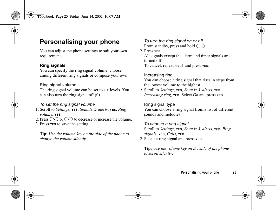 Personalising your phone 25Personalising your phoneYou can adjust the phone settings to suit your own requirements.Ring signalsYou can specify the ring signal volume, choose among different ring signals or compose your own.Ring signal volumeThe ring signal volume can be set to six levels. You can also turn the ring signal off (0).To set the ring signal volume1. Scroll to Settings, YES, Sounds &amp; alerts, YES, Ring volume, YES.2. Press   or   to decrease or increase the volume.3. Press YES to save the setting.Tip: Use the volume key on the side of the phone to change the volume silently.To turn the ring signal on or off1. From standby, press and hold  .2. Press YES.All signals except the alarm and timer signals are turned off.To cancel, repeat step1 and press YES.Increasing ringYou can choose a ring signal that rises in steps from the lowest volume to the highest.• Scroll to Settings, YES, Sounds &amp; alerts, YES, Increasing ring, YES. Select On and press YES.Ring signal typeYou can choose a ring signal from a list of different sounds and melodies.To choose a ring signal1. Scroll to Settings, YES, Sounds &amp; alerts, YES, Ring signals, YES, Calls, YES.2. Select a ring signal and press YES.Tip: Use the volume key on the side of the phone to scroll silently.T600.book  Page 25  Friday, June 14, 2002  10:07 AM