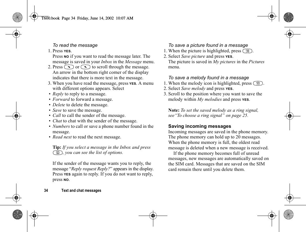 34 Text and chat messagesTo read the message1. Press YES.Press NO if you want to read the message later. The message is saved in your Inbox in the Message menu.2. Press   or   to scroll through the message. An arrow in the bottom right corner of the display indicates that there is more text in the message.3. When you have read the message, press YES. A menu with different options appears. Select•Reply to reply to a message.•Forward to forward a message.•Delete to delete the message.•Save to save the message.•Call to call the sender of the message.•Chat to chat with the sender of the message.•Numbers to call or save a phone number found in the message.•Read next to read the next message.Tip: If you select a message in the Inbox and press , you can see the list of options.If the sender of the message wants you to reply, the message “Reply request Reply?” appears in the display. Press YES again to reply. If you do not want to reply, press NO.To save a picture found in a message1. When the picture is highlighted, press  .2. Select Save picture and press YES.The picture is saved in My pictures in the Pictures menu.To save a melody found in a message1. When the melody icon is highlighted, press  .2. Select Save melody and press YES.3. Scroll to the position where you want to save the melody within My melodies and press YES.Note: To set the saved melody as a ring signal, see“To choose a ring signal” on page 25.Saving incoming messagesIncoming messages are saved in the phone memory. The phone memory can hold up to 20 messages. When the phone memory is full, the oldest read message is deleted when a new message is received.If the phone memory becomes full of unread messages, new messages are automatically saved on the SIM card. Messages that are saved on the SIM card remain there until you delete them.T600.book  Page 34  Friday, June 14, 2002  10:07 AM