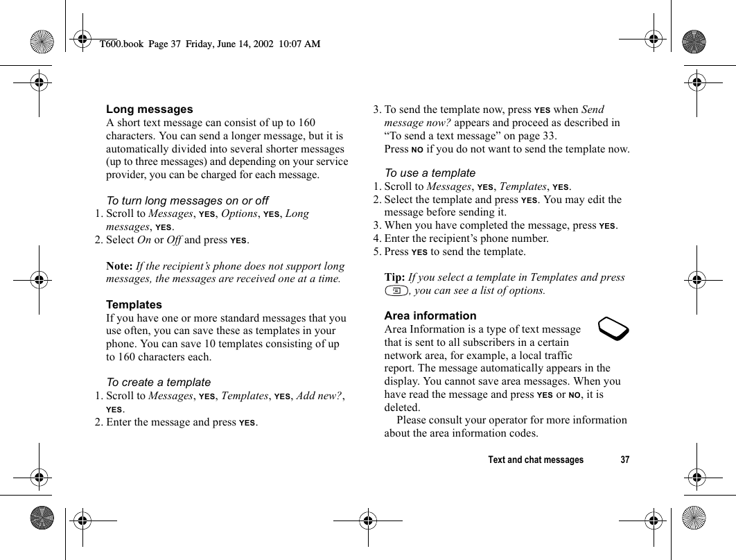 Text and chat messages 37Long messagesA short text message can consist of up to 160 characters. You can send a longer message, but it is automatically divided into several shorter messages (up to three messages) and depending on your service provider, you can be charged for each message.To turn long messages on or off1. Scroll to Messages, YES, Options, YES, Long messages, YES.2. Select On or Off and press YES.Note: If the recipient’s phone does not support long messages, the messages are received one at a time.TemplatesIf you have one or more standard messages that you use often, you can save these as templates in your phone. You can save 10 templates consisting of up to 160 characters each.To create a template1. Scroll to Messages, YES, Templates, YES, Add new?, YES.2. Enter the message and press YES.3. To send the template now, press YES when Send message now? appears and proceed as described in “To send a text message” on page 33.Press NO if you do not want to send the template now.To use a template1. Scroll to Messages, YES, Templates, YES.2. Select the template and press YES. You may edit the message before sending it.3. When you have completed the message, press YES.4. Enter the recipient’s phone number.5. Press YES to send the template.Tip: If you select a template in Templates and press , you can see a list of options.Area informationArea Information is a type of text message that is sent to all subscribers in a certain network area, for example, a local traffic report. The message automatically appears in the display. You cannot save area messages. When you have read the message and press YES or NO, it is deleted.Please consult your operator for more information about the area information codes.T600.book  Page 37  Friday, June 14, 2002  10:07 AM
