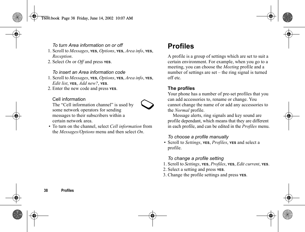 38 ProfilesTo turn Area information on or off1. Scroll to Messages, YES, Options, YES, Area info, YES, Reception.2. Select On or Off and press YES.To insert an Area information code1. Scroll to Messages, YES, Options, YES, Area info, YES, Edit list, YES, Add new?, YES.2. Enter the new code and press YES.Cell informationThe “Cell information channel” is used by some network operators for sending messages to their subscribers within a certain network area.• To turn on the channel, select Cell information from the Messages/Options menu and then select On.ProfilesA profile is a group of settings which are set to suit a certain environment. For example, when you go to a meeting, you can choose the Meeting profile and a number of settings are set – the ring signal is turned off etc.The profilesYour phone has a number of pre-set profiles that you can add accessories to, rename or change. You cannot change the name of or add any accessories to the Normal profile.Message alerts, ring signals and key sound are profile dependant, which means that they are different in each profile, and can be edited in the Profiles menu.To choose a profile manually• Scroll to Settings, YES, Profiles, YES and select a profile.To change a profile setting1. Scroll to Settings, YES, Profiles, YES, Edit current, YES.2. Select a setting and press YES.3. Change the profile settings and press YES.T600.book  Page 38  Friday, June 14, 2002  10:07 AM
