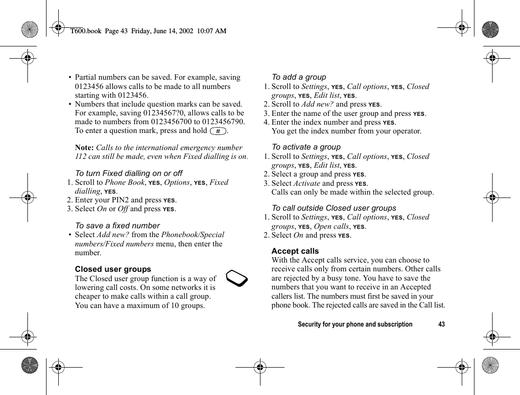 Security for your phone and subscription 43• Partial numbers can be saved. For example, saving 0123456 allows calls to be made to all numbers starting with 0123456.• Numbers that include question marks can be saved. For example, saving 01234567?0, allows calls to be made to numbers from 0123456700 to 0123456790. To enter a question mark, press and hold  .Note: Calls to the international emergency number 112 can still be made, even when Fixed dialling is on.To turn Fixed dialling on or off1. Scroll to Phone Book, YES, Options, YES, Fixed dialling, YES.2. Enter your PIN2 and press YES.3. Select On or Off and press YES.To save a fixed number• Select Add new? from the Phonebook/Special numbers/Fixed numbers menu, then enter the number.Closed user groupsThe Closed user group function is a way of lowering call costs. On some networks it is cheaper to make calls within a call group. You can have a maximum of 10 groups.To add a group1. Scroll to Settings, YES, Call options, YES, Closed groups, YES, Edit list, YES.2. Scroll to Add new? and press YES.3. Enter the name of the user group and press YES.4. Enter the index number and press YES.You get the index number from your operator.To activate a group1. Scroll to Settings, YES, Call options, YES, Closed groups, YES, Edit list, YES.2. Select a group and press YES.3. Select Activate and press YES.Calls can only be made within the selected group.To call outside Closed user groups1. Scroll to Settings, YES, Call options, YES, Closed groups, YES, Open calls, YES.2. Select On and press YES.Accept callsWith the Accept calls service, you can choose to receive calls only from certain numbers. Other calls are rejected by a busy tone. You have to save the numbers that you want to receive in an Accepted callers list. The numbers must first be saved in your phone book. The rejected calls are saved in the Call list.T600.book  Page 43  Friday, June 14, 2002  10:07 AM