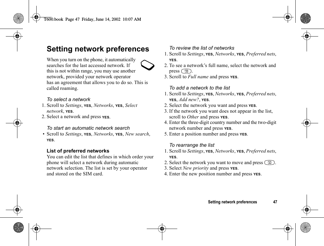 Setting network preferences 47Setting network preferencesWhen you turn on the phone, it automatically searches for the last accessed network. If this is not within range, you may use another network, provided your network operator has an agreement that allows you to do so. This is called roaming.To select a network1. Scroll to Settings, YES, Networks, YES, Select network, YES.2. Select a network and press YES.To start an automatic network search• Scroll to Settings, YES, Networks, YES, New search, YES.List of preferred networksYou can edit the list that defines in which order your phone will select a network during automatic network selection. The list is set by your operator and stored on the SIM card.To review the list of networks1. Scroll to Settings, YES, Networks, YES, Preferred nets, YES.2. To see a network’s full name, select the network and press .3. Scroll to Full name and press YES.To add a network to the list1. Scroll to Settings, YES, Networks, YES, Preferred nets, YES, Add new?, YES.2. Select the network you want and press YES.3. If the network you want does not appear in the list, scroll to Other and press YES.4. Enter the three-digit country number and the two-digit network number and press YES.5. Enter a position number and press YES.To rearrange the list1. Scroll to Settings, YES, Networks, YES, Preferred nets, YES.2. Select the network you want to move and press  .3. Select New priority and press YES.4. Enter the new position number and press YES.T600.book  Page 47  Friday, June 14, 2002  10:07 AM