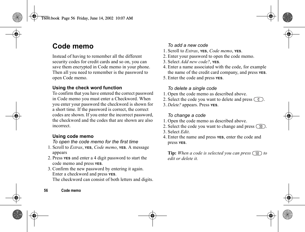 56 Code memoCode memoInstead of having to remember all the different security codes for credit cards and so on, you can save them encrypted in Code memo in your phone. Then all you need to remember is the password to open Code memo.Using the check word functionTo confirm that you have entered the correct password in Code memo you must enter a Checkword. When you enter your password the checkword is shown for a short time. If the password is correct, the correct codes are shown. If you enter the incorrect password, the checkword and the codes that are shown are also incorrect.Using code memoTo open the code memo for the first time1. Scroll to Extras, YES, Code memo, YES. A message appears2. Press YES and enter a 4 digit password to start the code memo and press YES.3. Confirm the new password by entering it again.Enter a checkword and press YES.The checkword can consist of both letters and digits.To add a new code1. Scroll to Extras, YES, Code memo, YES.2. Enter your password to open the code memo.3. Select Add new code?, YES.4. Enter a name associated with the code, for example the name of the credit card company, and press YES.5. Enter the code and press YES.To delete a single code1. Open the code memo as described above.2. Select the code you want to delete and press  .3.Delete? appears. Press YES.To change a code1. Open the code memo as described above.2. Select the code you want to change and press  .3. Select Edit.4. Enter the name and press YES, enter the code and press YES.Tip: When a code is selected you can press   to edit or delete it.T600.book  Page 56  Friday, June 14, 2002  10:07 AM