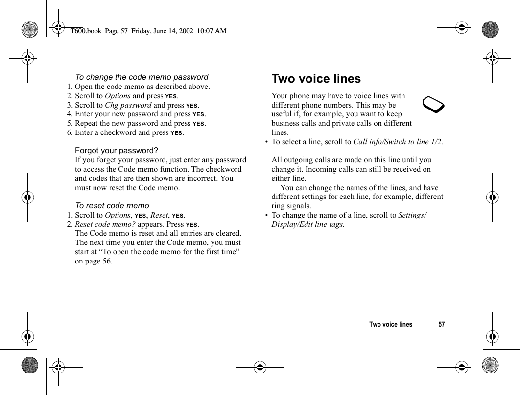 Two voice lines 57To change the code memo password1. Open the code memo as described above.2. Scroll to Options and press YES.3. Scroll to Chg password and press YES.4. Enter your new password and press YES.5. Repeat the new password and press YES.6. Enter a checkword and press YES.Forgot your password?If you forget your password, just enter any password to access the Code memo function. The checkword and codes that are then shown are incorrect. You must now reset the Code memo.To reset code memo1. Scroll to Options, YES, Reset, YES.2. Reset code memo? appears. Press YES.The Code memo is reset and all entries are cleared. The next time you enter the Code memo, you must start at “To open the code memo for the first time” on page 56.Two voice linesYour phone may have to voice lines with different phone numbers. This may be useful if, for example, you want to keep business calls and private calls on different lines.• To select a line, scroll to Call info/Switch to line 1/2.All outgoing calls are made on this line until you change it. Incoming calls can still be received on either line.You can change the names of the lines, and have different settings for each line, for example, different ring signals.• To change the name of a line, scroll to Settings/Display/Edit line tags.T600.book  Page 57  Friday, June 14, 2002  10:07 AM