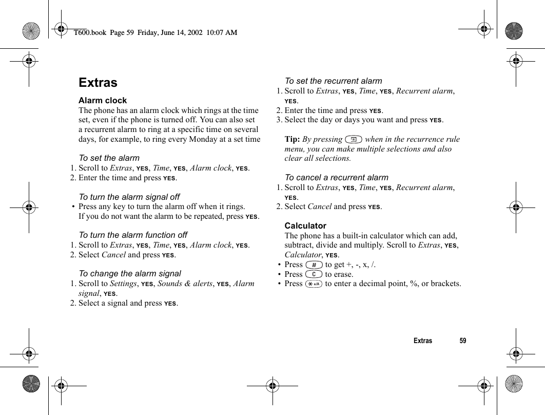 Extras 59ExtrasAlarm clockThe phone has an alarm clock which rings at the time set, even if the phone is turned off. You can also set a recurrent alarm to ring at a specific time on several days, for example, to ring every Monday at a set timeTo set the alarm1. Scroll to Extras, YES, Time, YES, Alarm clock, YES.2. Enter the time and press YES.To turn the alarm signal off• Press any key to turn the alarm off when it rings.If you do not want the alarm to be repeated, press YES.To turn the alarm function off1. Scroll to Extras, YES, Time, YES, Alarm clock, YES.2. Select Cancel and press YES.To change the alarm signal1. Scroll to Settings, YES, Sounds &amp; alerts, YES, Alarm signal, YES.2. Select a signal and press YES.To set the recurrent alarm1. Scroll to Extras, YES, Time, YES, Recurrent alarm, YES.2. Enter the time and press YES.3. Select the day or days you want and press YES.Tip: By pressing   when in the recurrence rule menu, you can make multiple selections and also clear all selections.To cancel a recurrent alarm1. Scroll to Extras, YES, Time, YES, Recurrent alarm, YES.2. Select Cancel and press YES.CalculatorThe phone has a built-in calculator which can add, subtract, divide and multiply. Scroll to Extras, YES, Calculator, YES.• Press   to get +, -, x, /.• Press   to erase.• Press   to enter a decimal point, %, or brackets.T600.book  Page 59  Friday, June 14, 2002  10:07 AM