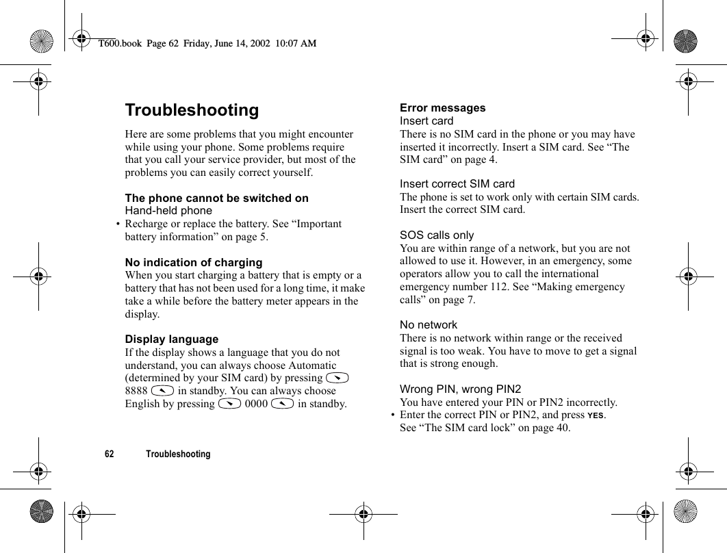 62 TroubleshootingTroubleshootingHere are some problems that you might encounter while using your phone. Some problems require that you call your service provider, but most of the problems you can easily correct yourself.The phone cannot be switched onHand-held phone• Recharge or replace the battery. See “Important battery information” on page 5.No indication of chargingWhen you start charging a battery that is empty or a battery that has not been used for a long time, it make take a while before the battery meter appears in the display.Display languageIf the display shows a language that you do not understand, you can always choose Automatic (determined by your SIM card) by pressing   8888   in standby. You can always choose English by pressing   0000   in standby.Error messagesInsert cardThere is no SIM card in the phone or you may have inserted it incorrectly. Insert a SIM card. See “The SIM card” on page 4.Insert correct SIM cardThe phone is set to work only with certain SIM cards. Insert the correct SIM card.SOS calls onlyYou are within range of a network, but you are not allowed to use it. However, in an emergency, some operators allow you to call the international emergency number 112. See “Making emergency calls” on page 7.No networkThere is no network within range or the received signal is too weak. You have to move to get a signal that is strong enough.Wrong PIN, wrong PIN2You have entered your PIN or PIN2 incorrectly.• Enter the correct PIN or PIN2, and press YES.See “The SIM card lock” on page 40.T600.book  Page 62  Friday, June 14, 2002  10:07 AM