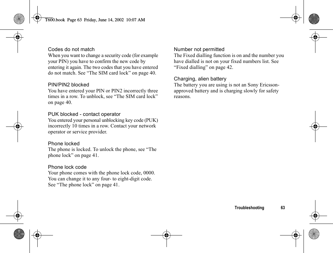 Troubleshooting 63Codes do not matchWhen you want to change a security code (for example your PIN) you have to confirm the new code by entering it again. The two codes that you have entered do not match. See “The SIM card lock” on page 40.PIN/PIN2 blockedYou have entered your PIN or PIN2 incorrectly three times in a row. To unblock, see “The SIM card lock” on page 40.PUK blocked - contact operatorYou entered your personal unblocking key code (PUK) incorrectly 10 times in a row. Contact your network operator or service provider.Phone lockedThe phone is locked. To unlock the phone, see “The phone lock” on page 41.Phone lock codeYour phone comes with the phone lock code, 0000. You can change it to any four- to eight-digit code. See “The phone lock” on page 41.Number not permittedThe Fixed dialling function is on and the number you have dialled is not on your fixed numbers list. See “Fixed dialling” on page 42.Charging, alien batteryThe battery you are using is not an Sony Ericsson-approved battery and is charging slowly for safety reasons.T600.book  Page 63  Friday, June 14, 2002  10:07 AM