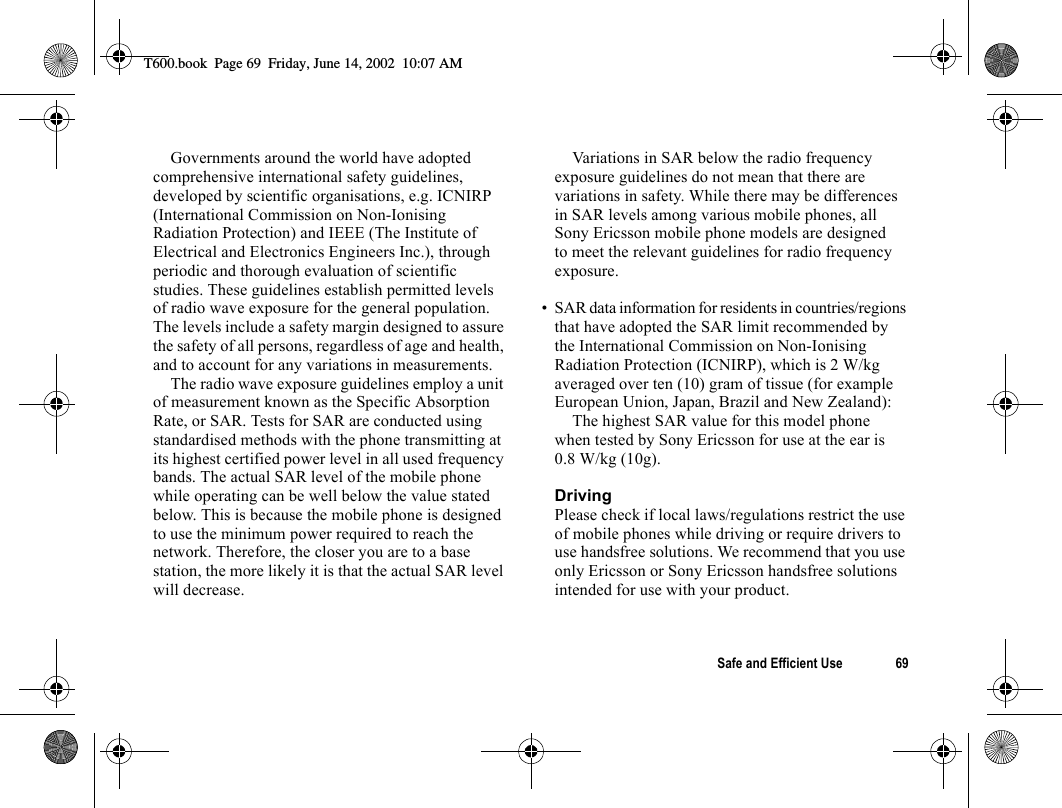 Safe and Efficient Use 69Governments around the world have adopted comprehensive international safety guidelines, developed by scientific organisations, e.g. ICNIRP (International Commission on Non-Ionising Radiation Protection) and IEEE (The Institute of Electrical and Electronics Engineers Inc.), through periodic and thorough evaluation of scientific studies. These guidelines establish permitted levels of radio wave exposure for the general population. The levels include a safety margin designed to assure the safety of all persons, regardless of age and health, and to account for any variations in measurements.The radio wave exposure guidelines employ a unit of measurement known as the Specific Absorption Rate, or SAR. Tests for SAR are conducted using standardised methods with the phone transmitting at its highest certified power level in all used frequency bands. The actual SAR level of the mobile phone while operating can be well below the value stated below. This is because the mobile phone is designed to use the minimum power required to reach the network. Therefore, the closer you are to a base station, the more likely it is that the actual SAR level will decrease.Variations in SAR below the radio frequency exposure guidelines do not mean that there are variations in safety. While there may be differences in SAR levels among various mobile phones, all Sony Ericsson mobile phone models are designed to meet the relevant guidelines for radio frequency exposure.• SAR data information for residents in countries/regions that have adopted the SAR limit recommended by the International Commission on Non-Ionising Radiation Protection (ICNIRP), which is 2 W/kg averaged over ten (10) gram of tissue (for example European Union, Japan, Brazil and New Zealand):The highest SAR value for this model phone when tested by Sony Ericsson for use at the ear is 0.8 W/kg (10g).DrivingPlease check if local laws/regulations restrict the use of mobile phones while driving or require drivers to use handsfree solutions. We recommend that you use only Ericsson or Sony Ericsson handsfree solutions intended for use with your product.T600.book  Page 69  Friday, June 14, 2002  10:07 AM