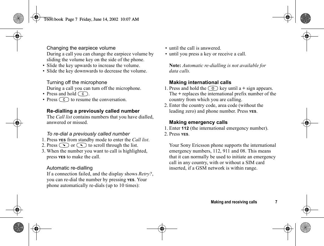 Making and receiving calls 7Changing the earpiece volumeDuring a call you can change the earpiece volume by sliding the volume key on the side of the phone.• Slide the key upwards to increase the volume.• Slide the key downwards to decrease the volume.Turning off the microphoneDuring a call you can turn off the microphone.• Press and hold  .• Press   to resume the conversation.Re-dialling a previously called numberThe Call list contains numbers that you have dialled, answered or missed.To re-dial a previously called number1. Press YES from standby mode to enter the Call list.2. Press   or   to scroll through the list.3. When the number you want to call is highlighted, press YES to make the call.Automatic re-diallingIf a connection failed, and the display shows Retry?, you can re-dial the number by pressing YES. Your phone automatically re-dials (up to 10 times):• until the call is answered.• until you press a key or receive a call.Note: Automatic re-dialling is not available for data calls.Making international calls1. Press and hold the   key until a + sign appears.The + replaces the international prefix number of the country from which you are calling.2. Enter the country code, area code (without the leading zero) and phone number. Press YES.Making emergency calls1. Enter 112 (the international emergency number).2. Press YES.Your Sony Ericsson phone supports the international emergency numbers, 112, 911 and 08. This means that it can normally be used to initiate an emergency call in any country, with or without a SIM card inserted, if a GSM network is within range.T600.book  Page 7  Friday, June 14, 2002  10:07 AM