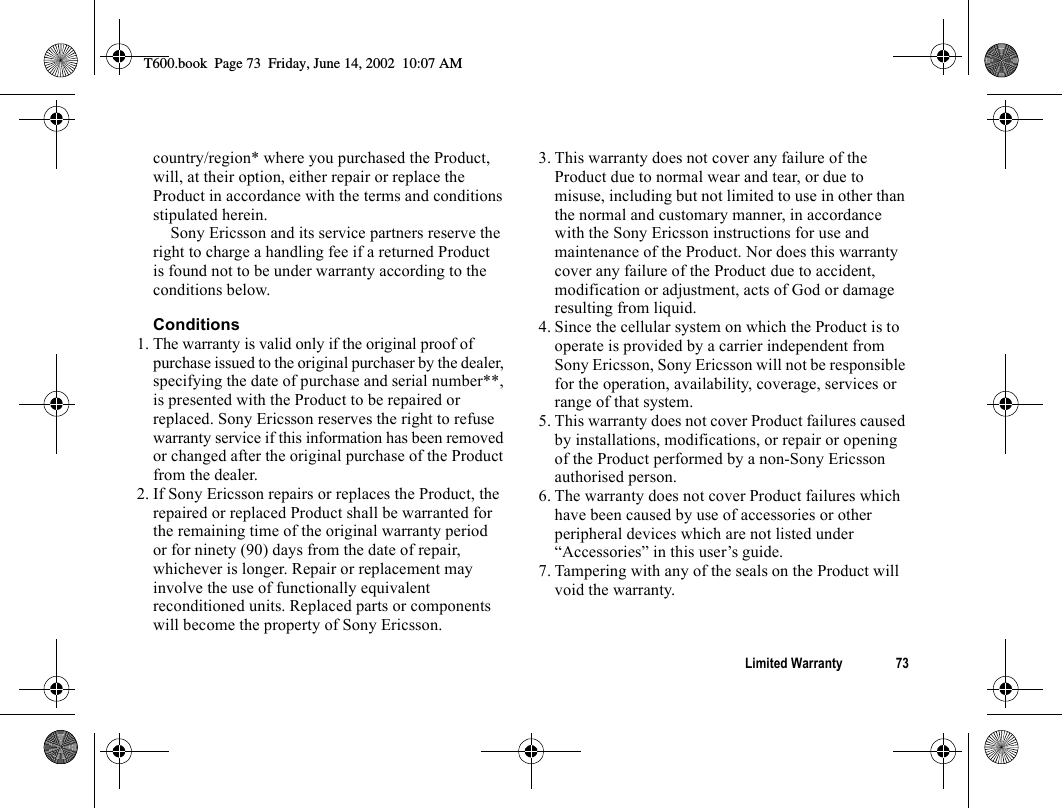 Limited Warranty 73country/region* where you purchased the Product, will, at their option, either repair or replace the Product in accordance with the terms and conditions stipulated herein.Sony Ericsson and its service partners reserve the right to charge a handling fee if a returned Product is found not to be under warranty according to the conditions below.Conditions1. The warranty is valid only if the original proof of purchase issued to the original purchaser by the dealer, specifying the date of purchase and serial number**, is presented with the Product to be repaired or replaced. Sony Ericsson reserves the right to refuse warranty service if this information has been removed or changed after the original purchase of the Product from the dealer.2. If Sony Ericsson repairs or replaces the Product, the repaired or replaced Product shall be warranted for the remaining time of the original warranty period or for ninety (90) days from the date of repair, whichever is longer. Repair or replacement may involve the use of functionally equivalent reconditioned units. Replaced parts or components will become the property of Sony Ericsson.3. This warranty does not cover any failure of the Product due to normal wear and tear, or due to misuse, including but not limited to use in other than the normal and customary manner, in accordance with the Sony Ericsson instructions for use and maintenance of the Product. Nor does this warranty cover any failure of the Product due to accident, modification or adjustment, acts of God or damage resulting from liquid.4. Since the cellular system on which the Product is to operate is provided by a carrier independent from Sony Ericsson, Sony Ericsson will not be responsible for the operation, availability, coverage, services or range of that system.5. This warranty does not cover Product failures caused by installations, modifications, or repair or opening of the Product performed by a non-Sony Ericsson authorised person.6. The warranty does not cover Product failures which have been caused by use of accessories or other peripheral devices which are not listed under “Accessories” in this user’s guide.7. Tampering with any of the seals on the Product will void the warranty.T600.book  Page 73  Friday, June 14, 2002  10:07 AM