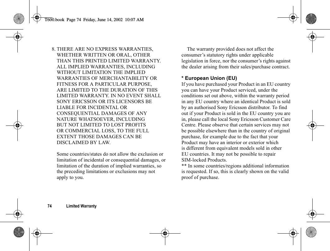 74 Limited Warranty8. THERE ARE NO EXPRESS WARRANTIES, WHETHER WRITTEN OR ORAL, OTHER THAN THIS PRINTED LIMITED WARRANTY. ALL IMPLIED WARRANTIES, INCLUDING WITHOUT LIMITATION THE IMPLIED WARRANTIES OF MERCHANTABILITY OR FITNESS FOR A PARTICULAR PURPOSE, ARE LIMITED TO THE DURATION OF THIS LIMITED WARRANTY. IN NO EVENT SHALL SONY ERICSSON OR ITS LICENSORS BE LIABLE FOR INCIDENTAL OR CONSEQUENTIAL DAMAGES OF ANY NATURE WHATSOEVER, INCLUDING BUT NOT LIMITED TO LOST PROFITS OR COMMERCIAL LOSS, TO THE FULL EXTENT THOSE DAMAGES CAN BE DISCLAIMED BY LAW.Some countries/states do not allow the exclusion or limitation of incidental or consequential damages, or limitation of the duration of implied warranties, so the preceding limitations or exclusions may not apply to you.The warranty provided does not affect the consumer’s statutory rights under applicable legislation in force, nor the consumer’s rights against the dealer arising from their sales/purchase contract.* European Union (EU)If you have purchased your Product in an EU country you can have your Product serviced, under the conditions set out above, within the warranty period in any EU country where an identical Product is sold by an authorised Sony Ericsson distributor. To find out if your Product is sold in the EU country you are in, please call the local Sony Ericsson Customer Care Centre. Please observe that certain services may not be possible elsewhere than in the country of original purchase, for example due to the fact that your Product may have an interior or exterior which is different from equivalent models sold in other EU countries. It may not be possible to repair SIM-locked Products.** In some countries/regions additional information is requested. If so, this is clearly shown on the valid proof of purchase.T600.book  Page 74  Friday, June 14, 2002  10:07 AM