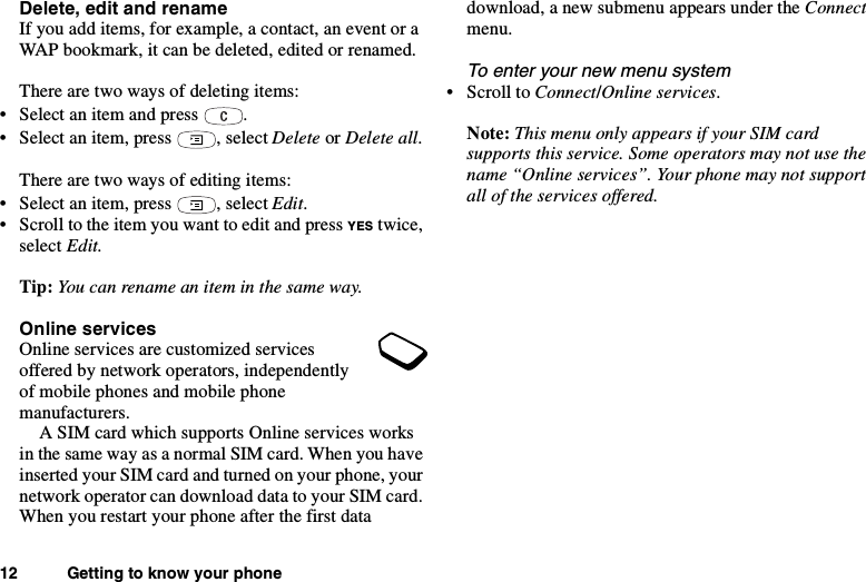 12 Getting to know your phoneDelete, edit and renameIf you add items, for example, a contact, an event or aWAP bookmark, it can be deleted, edited or renamed.There are two ways of deleting items:• Select an item and press .• Select an item, press , select Delete or Delete all.There are two ways of editing items:• Select an item, press , select Edit.• Scroll to the item you want to edit and press YES twice,select Edit.Tip: You can rename an item in the same way.Online servicesOnline services are customized servicesoffered by network operators, independentlyof mobile phones and mobile phonemanufacturers.A SIM card which supports Online services worksin the same way as a normal SIM card. When you haveinserted your SIM card and turned on your phone, yournetwork operator can download data to your SIM card.When you restart your phone after the first datadownload, a new submenu appears under the Connectmenu.To enter your new menu system•ScrolltoConnect/Online services.Note: This menu only appears if your SIM cardsupports this service. Some operators may not use thename “Online services”. Your phone may not supportall of the services offered.