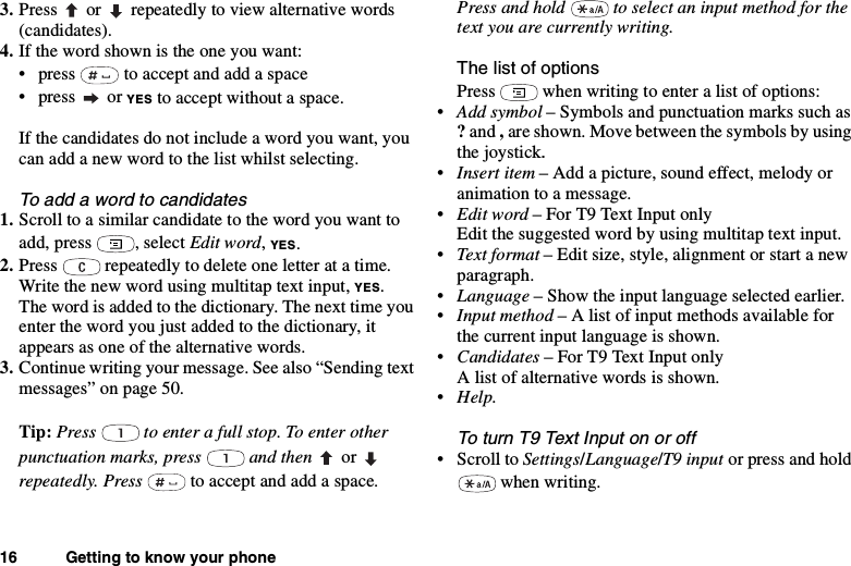 16 Getting to know your phone3. Press or repeatedly to view alternative words(candidates).4. If the word shown is the one you want:• press to accept and add a space•press orYES to accept without a space.If the candidates do not include a word you want, youcan add a new word to the list whilst selecting.To add a word to candidates1. Scroll to a similar candidate to the word you want toadd, press , select Edit word,YES.2. Press repeatedly to delete one letter at a time.Write the new word using multitap text input, YES.The word is added to the dictionary. The next time youenter the word you just added to the dictionary, itappears as one of the alternative words.3. Continue writing your message. See also “Sending textmessages” on page 50.Tip: Press to enter a full stop. To enter otherpunctuation marks, press and then orrepeatedly. Press to accept and add a space.Press and hold to select an input method for thetext you are currently writing.ThelistofoptionsPress when writing to enter a list of options:•Add symbol – Symbols and punctuation marks such as?and ,are shown. Move between the symbols by usingthe joystick.•Insert item – Add a picture, sound effect, melody oranimation to a message.•Edit word – For T9 Text Input onlyEdit the suggested word by using multitap text input.•Text format – Edit size, style, alignment or start a newparagraph.•Language – Show the input language selected earlier.•Input method – A list of input methods available forthe current input language is shown.•Candidates – For T9 Text Input onlyA list of alternative words is shown.•Help.To turn T9 Text Input on or off•ScrolltoSettings/Language/T9 input or press and holdwhen writing.