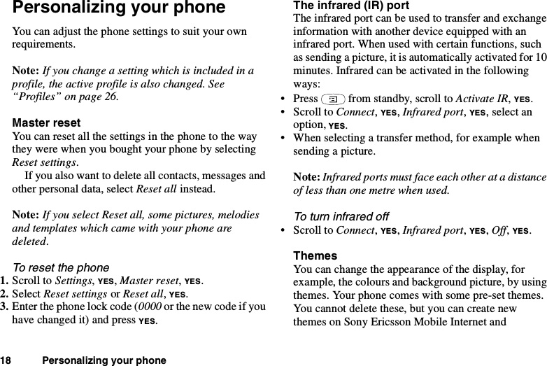 18 Personalizing your phonePersonalizing your phoneYou can adjust the phone settings to suit your ownrequirements.Note: Ifyouchangeasettingwhichisincludedinaprofile, the active profile is also changed. See“Profiles” on page 26.Master resetYoucanresetallthesettingsinthephonetothewaythey were when you bought your phone by selectingReset settings.If you also want to delete all contacts, messages andother personal data, select Reset all instead.Note: If you select Reset all, some pictures, melodiesand templates which came with your phone aredeleted.To reset the phone1. Scroll to Settings,YES,Master reset,YES.2. Select Reset settings or Reset all,YES.3. Enter the phone lock code (0000 or the new code if youhave changed it) and press YES.The infrared (IR) portThe infrared port can be used to transfer and exchangeinformation with another device equipped with aninfrared port. When used with certain functions, suchas sending a picture, it is automatically activated for 10minutes. Infrared can be activated in the followingways:• Press from standby, scroll to Activate IR,YES.•ScrolltoConnect,YES,Infrared port,YES, select anoption, YES.• When selecting a transfer method, for example whensending a picture.Note: Infrared ports must face each other at a distanceof less than one metre when used.To turn infrared off•ScrolltoConnect,YES,Infrared port,YES,Off,YES.ThemesYou can change the appearance of the display, forexample, the colours and background picture, by usingthemes. Your phone comes with some pre-set themes.You cannot delete these, but you can create newthemes on Sony Ericsson Mobile Internet and