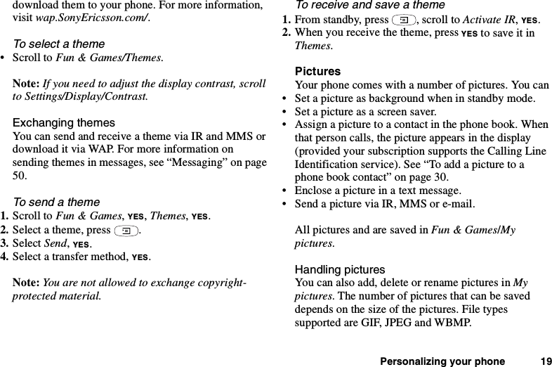 Personalizing your phone 19download them to your phone. For more information,visit wap.SonyEricsson.com/.To select a theme•ScrolltoFun &amp; Games/Themes.Note: If you need to adjust the display contrast, scrollto Settings/Display/Contrast.Exchanging themesYou can send and receive a theme via IR and MMS ordownload it via WAP. For more information onsending themes in messages, see “Messaging” on page50.Tosendatheme1. Scroll to Fun &amp; Games,YES,Themes,YES.2. Select a theme, press .3. Select Send,YES.4. Select a transfer method, YES.Note: You are not allowed to exchange copyright-protected material.To receive and save a theme1. From standby, press , scroll to Activate IR,YES.2. When you receive the theme, press YES to save it inThemes.PicturesYour phone comes with a number of pictures. You can• Set a picture as background when in standby mode.• Set a picture as a screen saver.• Assign a picture to a contact in the phone book. Whenthat person calls, the picture appears in the display(provided your subscription supports the Calling LineIdentification service). See “To add a picture to aphonebookcontact”onpage30.• Enclose a picture in a text message.• Send a picture via IR, MMS or e-mail.All pictures and are saved in Fun &amp; Games/Mypictures.Handling picturesYou can also add, delete or rename pictures in Mypictures. The number of pictures that can be saveddepends on the size of the pictures. File typessupported are GIF, JPEG and WBMP.