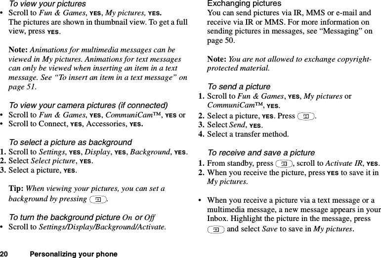 20 Personalizing your phoneTo view your pictures•ScrolltoFun &amp; Games,YES,My pictures, YES.The pictures are shown in thumbnail view. To get a fullview, press YES.Note: Animations for multimedia messages can beviewed in My pictures. Animations for text messagescanonlybeviewedwheninsertinganiteminatextmessage.See“Toinsertaniteminatextmessage”onpage 51.To view your camera pictures (if connected)•ScrolltoFun &amp; Games,YES,CommuniCam™,YES or• Scroll to Connect, YES, Accessories, YES.To select a picture as background1. Scroll to Settings,YES,Display,YES,Background,YES.2. Select Select picture,YES.3. Select a picture, YES.Tip: When viewing your pictures, you can set abackground by pressing .To turn the background pictureOnorOff•ScrolltoSettings/Display/Background/Activate.Exchanging picturesYou can send pictures via IR, MMS or e-mail andreceive via IR or MMS. For more information onsending pictures in messages, see “Messaging” onpage 50.Note: You are not allowed to exchange copyright-protected material.Tosendapicture1. Scroll to Fun &amp; Games,YES,My pictures orCommuniCam™,YES.2. Select a picture, YES.Press .3. Select Send,YES.4. Select a transfer method.To receive and save a picture1. From standby, press , scroll to Activate IR,YES.2. When you receive the picture, press YES to save it inMy pictures.• When you receive a picture via a text message or amultimedia message, a new message appears in yourInbox. Highlight the picture in the message, pressand select Save to save in My pictures.