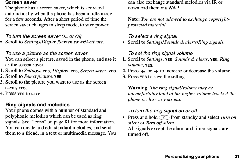 Personalizing your phone 21Screen saverThe phone has a screen saver, which is activatedautomatically when the phone has been in idle modefor a few seconds. After a short period of time thescreen saver changes to sleep mode, to save power.ToturnthescreensaverOnorOff•ScrolltoSettings/Display/Screen saver/Activate.To use a picture as the screen saverYou can select a picture, saved in the phone, and use itas the screen saver.1. Scroll to Settings,YES,Display,YES,Screen saver,YES.2. Scroll to Select picture,YES.3. Scroll to the picture you want to use as the screensaver, YES.4. Press YES to save.Ring signals and melodiesYour phone comes with a number of standard andpolyphonic melodies which can be used as ringsignals. See “Icons” on page 81 for more information.You can create and edit standard melodies, and sendthem to a friend, in a text or multimedia message. Youcan also exchange standard melodies via IR ordownload them via WAP.Note: You are not allowed to exchange copyright-protected material.To select a ring signal•ScrolltoSettings/Sounds &amp; alerts/Ring signals.To set the ring signal volume1. Scroll to Settings,YES,Sounds &amp; alerts,YES,Ringvolume,YES.2. Press or to increase or decrease the volume.3. Press YES to save the setting.Warning! The ring signal/volume may beuncomfortably loud at the higher volume levels if thephone is close to your ear.Toturntheringsignalonoroff•Pressandhold from standby and select Turn onsilent or Turn off silent.All signals except the alarm and timer signals areturned off.