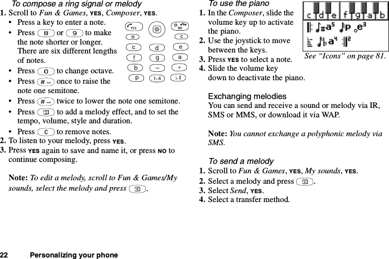 22 Personalizing your phoneTo compose a ring signal or melody1. Scroll to Fun &amp; Games,YES,Composer,YES.• Press a key to enter a note.• Press or to makethe note shorter or longer.There are six different lengthsof notes.• Press to change octave.• Press once to raise thenote one semitone.• Press twice to lower the note one semitone.• Press to add a melody effect, and to set thetempo, volume, style and duration.• Press to remove notes.2. To listen to your melody, press YES.3. Press YES again to save and name it, or press NO tocontinue composing.Note: To edit a melody, scroll to Fun &amp; Games/Mysounds, select the melody and press.To use the piano1. In the Composer, slide thevolumekeyuptoactivatethe piano.2. Use the joystick to movebetween the keys.3. Press YES to select a note.4. Slide the volume keydown to deactivate the piano.Exchanging melodiesYou can send and receive a sound or melody via IR,SMS or MMS, or download it via WAP.Note: You cannot exchange a polyphonic melody viaSMS.To send a melody1. Scroll to Fun &amp; Games,YES,My sounds,YES.2. Select a melody and press.3. Select Send,YES.4. Select a transfer method.See “Icons” on page 81.