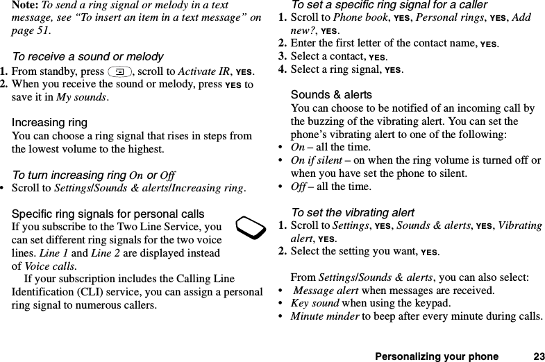 Personalizing your phone 23Note: Tosendaringsignalormelodyinatextmessage, see “To insert an item in a text message” onpage 51.To receive a sound or melody1. From standby, press , scroll to Activate IR,YES.2. When you receive the sound or melody, press YES tosave it in My sounds.Increasing ringYou can choose a ring signal that rises in steps fromthe lowest volume to the highest.To turn increasing ringOnorOff•ScrolltoSettings/Sounds &amp; alerts/Increasing ring.Specific ring signals for personal callsIf you subscribe to the Two Line Service, youcan set different ring signals for the two voicelines. Line 1 and Line 2 are displayed insteadof Voice calls.If your subscription includes the Calling LineIdentification (CLI) service, you can assign a personalring signal to numerous callers.To set a specific ring signal for a caller1. Scroll to Phone book,YES,Personal rings,YES,Addnew?,YES.2. Enter the first letter of the contact name, YES.3. Select a contact, YES.4. Select a ring signal, YES.Sounds &amp; alertsYoucanchoosetobenotifiedofanincomingcallbythe buzzing of the vibrating alert. You can set thephone’s vibrating alert to one of the following:•On – all the time.•On if silent –onwhentheringvolumeisturnedofforwhen you have set the phone to silent.•Off – all the time.To set the vibrating alert1. Scroll to Settings,YES,Sounds &amp; alerts,YES,Vibratingalert,YES.2. Select the setting you want, YES.From Settings/Sounds &amp; alerts, you can also select:•Message alert when messages are received.•Key sound when using the keypad.•Minute minder to beep after every minute during calls.