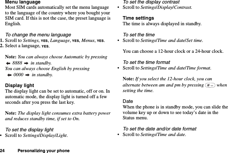 24 Personalizing your phoneMenu languageMost SIM cards automatically set the menu languageto the language of the country where you bought yourSIM card. If this is not the case, the preset language isEnglish.To change the menu language1. Scroll to Settings,YES,Language,YES,Menus,YES.2. Select a language, YES.Note: You can always choose Automatic by pressing8888 in standby.You can always choose English by pressing0000 in standby.Display lightThe display light can be set to automatic, off or on. Inautomatic mode, the display light is turned off a fewseconds after you press the last key.Note: The display light consumes extra battery powerand reduces standby time, if set to On.To set the display light•ScrolltoSettings/Display/Light.To set the display contrast•ScrolltoSettings/Display/Contrast.Time settingsThe time is always displayed in standby.To set the time•ScrolltoSettings/Time and date/Set time.You can choose a 12-hour clock or a 24-hour clock.To set the time format•ScrolltoSettings/Time and date/Time format.Note: If you select the 12-hour clock, you canalternate between am and pm by pressing whensetting the time.DateWhen the phone is in standby mode, you can slide thevolumekeyupordowntoseetoday’sdateintheStatus menu.To set the date and/or date format•ScrolltoSettings/Time and date.