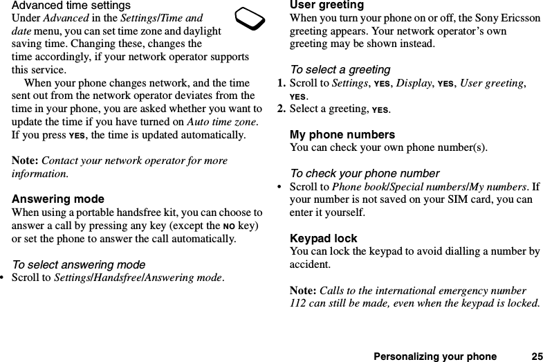 Personalizing your phone 25Advanced time settingsUnder Advanced in the Settings/Ti me anddate menu, you can set time zone and daylightsaving time. Changing these, changes thetime accordingly, if your network operator supportsthis service.When your phone changes network, and the timesent out from the network operator deviates from thetime in your phone, you are asked whether you want toupdate the time if you have turned on Auto time zone.If you press YES, the time is updated automatically.Note: Contact your network operator for moreinformation.Answering modeWhen using a portable handsfree kit, you can choose toanswer a call by pressing any key (except the NO key)or set the phone to answer the call automatically.To select answering mode•ScrolltoSettings/Handsfree/Answering mode.User greetingWhen you turn your phone on or off, the Sony Ericssongreeting appears. Your network operator’s owngreeting may be shown instead.To select a greeting1. Scroll to Settings,YES,Display,YES,User greeting,YES.2. Select a greeting, YES.My phone numbersYou can check your own phone number(s).To check your phone number•ScrolltoPhone book/Special numbers/My numbers.Ifyour number is not saved on your SIM card, you canenter it yourself.Keypad lockYou can lock the keypad to avoid dialling a number byaccident.Note: Calls to the international emergency number112 can still be made, even when the keypad is locked.