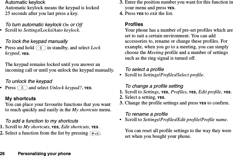 26 Personalizing your phoneAutomatic keylockAutomatic keylock means the keypad is locked25 seconds after you last press a key.To turn automatic keylockOnorOff•ScrolltoSettings/Locks/Auto keylock.To lock the keypad manually• Press and hold in standby, and select Lockkeypad,YES.The keypad remains locked until you answer anincoming call or until you unlock the keypad manually.To unlock the keypad• Press and select Unlock keypad?,YES.My shortcutsYou can place your favourite functions that you wantto reach quickly and easily in the My shortcuts menu.Toaddafunctiontomyshortcuts1. Scroll to My shortcuts,YES,Edit shortcuts,YES.2. Select a function from the list by pressing .3. Enter the position number you want for this function inyour menu and press YES.4. Press YES to exit the list.ProfilesYour phone has a number of pre-set profiles which areset to suit a certain environment. You can addaccessories to, rename or change these profiles. Forexample, when you go to a meeting, you can simplychoose the Meeting profile and a number of settingssuch as the ring signal is turned off.To select a profile•ScrolltoSettings/Profiles/Select profile.To change a profile setting1. Scroll to Settings,YES,Profiles,YES,Edit profile,YES.2. Select a setting, YES.3. Change the profile settings and press YES to confirm.To rename a profile•ScrolltoSettings/Profiles/Edit profile/Profile name.You can reset all profile settings to the way they wereset when you bought your phone.