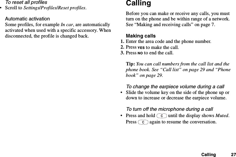 Calling 27To reset all profiles•ScrolltoSettings/Profiles/Reset profiles.Automatic activationSome profiles, for example In car, are automaticallyactivated when used with a specific accessory. Whendisconnected, the profile is changed back.CallingBefore you can make or receive any calls, you mustturn on the phone and be within range of a network.See “Making and receiving calls” on page 7.Making calls1. Enter the area code and the phone number.2. Press YES to make the call.3. Press NO to end the call.Tip: You can call numbers from the call list and thephone book. See “Call list” on page 29 and “Phonebook” on page 29.To change the earpiece volume during a call• Slide the volume key on the side of the phone up ordown to increase or decrease the earpiece volume.To turn off the microphone during a call• Press and hold until the display shows Muted.Press again to resume the conversation.