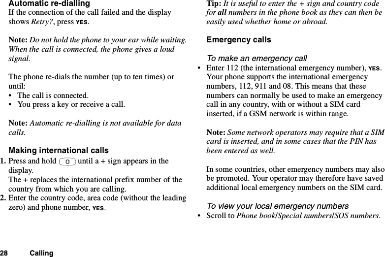 28 CallingAutomatic re-diallingIf the connection of the call failed and the displayshows Retry?,pressYES.Note: Do not hold the phone to your ear while waiting.When the call is connected, the phone gives a loudsignal.The phone re-dials the number (up to ten times) oruntil:• The call is connected.• You press a key or receive a call.Note: Automatic re-dialling is not available for datacalls.Making international calls1. Press and hold until a + sign appears in thedisplay.The + replaces the international prefix number of thecountry from which you are calling.2. Enter the country code, area code (without the leadingzero) and phone number, YES.Tip: It is useful to enter the + sign and country codefor all numbers in the phone book as they can then beeasily used whether home or abroad.Emergency callsTo make an emergency call• Enter 112 (the international emergency number), YES.Your phone supports the international emergencynumbers, 112, 911 and 08. This means that thesenumbers can normally be used to make an emergencycall in any country, with or without a SIM cardinserted, if a GSM network is within range.Note: Some network operators may require that a SIMcard is inserted, and in some cases that the PIN hasbeen entered as well.In some countries, other emergency numbers may alsobe promoted. Your operator may therefore have savedadditional local emergency numbers on the SIM card.To view your local emergency numbers•ScrolltoPhone book/Special numbers/SOS numbers.