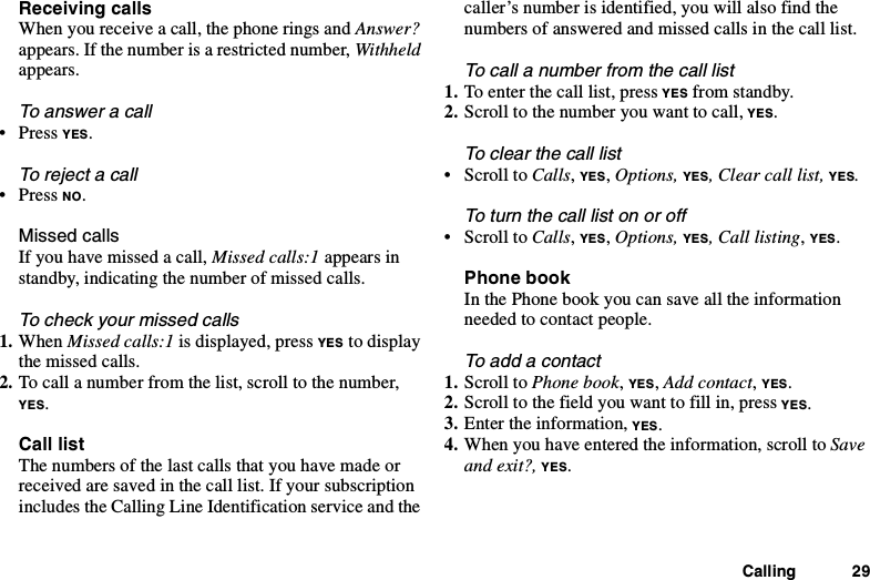 Calling 29Receiving callsWhen you receive a call, the phone rings and Answer?appears. If the number is a restricted number, Withheldappears.To answer a call•PressYES.To reject a call•PressNO.Missed callsIfyouhavemissedacall,Missed calls:1 appears instandby, indicating the number of missed calls.To check your missed calls1. When Missed calls:1 is displayed, press YES to displaythe missed calls.2. To call a number from the list, scroll to the number,YES.Call listThe numbers of the last calls that you have made orreceived are saved in the call list. If your subscriptionincludes the Calling Line Identification service and thecaller’s number is identified, you will also find thenumbers of answered and missed calls in the call list.To call a number from the call list1. To enter the call list, press YES from standby.2. Scroll to the number you want to call, YES.To clear the call list•ScrolltoCalls,YES,Options, YES, Clear call list, YES.Toturnthecalllistonoroff•ScrolltoCalls,YES,Options, YES, Call listing,YES.Phone bookIn the Phone book you can save all the informationneeded to contact people.To add a contact1. Scroll to Phone book,YES,Add contact,YES.2. Scroll to the field you want to fill in, press YES.3. Enter the information, YES.4. When you have entered the information, scroll to Saveand exit?, YES.