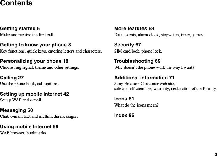 3ContentsGetting started 5Make and receive the first call.Getting to know your phone 8Key functions, quick keys, entering letters and characters.Personalizing your phone 18Choose ring signal, theme and other settings.Calling 27Use the phone book, call options.Setting up mobile Internet 42SetupWAPande-mail.Messaging 50Chat, e-mail, text and multimedia messages.Using mobile Internet 59WAP browser, bookmarks.More features 63Data, events, alarm clock, stopwatch, timer, games.Security 67SIM card lock, phone lock.Troubleshooting 69Why doesn’t the phone work the way I want?Additional information 71Sony Ericsson Consumer web site,safe and efficient use, warranty, declaration of conformity.Icons 81What do the icons mean?Index 85