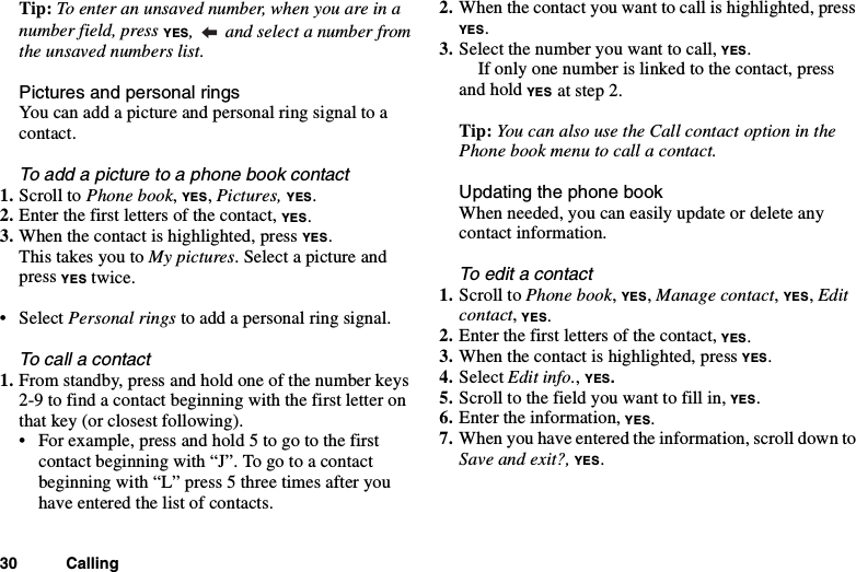 30 CallingTip: Toenteranunsavednumber,whenyouareinanumber field, press YES, and select a number fromthe unsaved numbers list.Pictures and personal ringsYou can add a picture and personal ring signal to acontact.To add a picture to a phone book contact1. Scroll to Phone book,YES,Pictures, YES.2. Enter the first letters of the contact, YES.3. When the contact is highlighted, press YES.This takes you to My pictures. Select a picture andpress YES twice.• Select Personal rings to add a personal ring signal.To call a contact1. From standby, press and hold one of the number keys2-9 to find a contact beginning with the first letter onthat key (or closest following).• Forexample,pressandhold5togotothefirstcontact beginning with “J”. To go to a contactbeginning with “L” press 5 three times after youhave entered the list of contacts.2. When the contact you want to call is highlighted, pressYES.3. Select the number you want to call, YES.If only one number is linked to the contact, pressand hold YES at step 2.Tip: You can also use the Call contact option in thePhone book menu to call a contact.Updating the phone bookWhen needed, you can easily update or delete anycontact information.To edit a contact1. Scroll to Phone book,YES,Manage contact,YES,Editcontact,YES.2. Enter the first letters of the contact, YES.3. When the contact is highlighted, press YES.4. Select Edit info.,YES.5. Scroll to the field you want to fill in, YES.6. Enter the information, YES.7. When you have entered the information, scroll down toSave and exit?, YES.