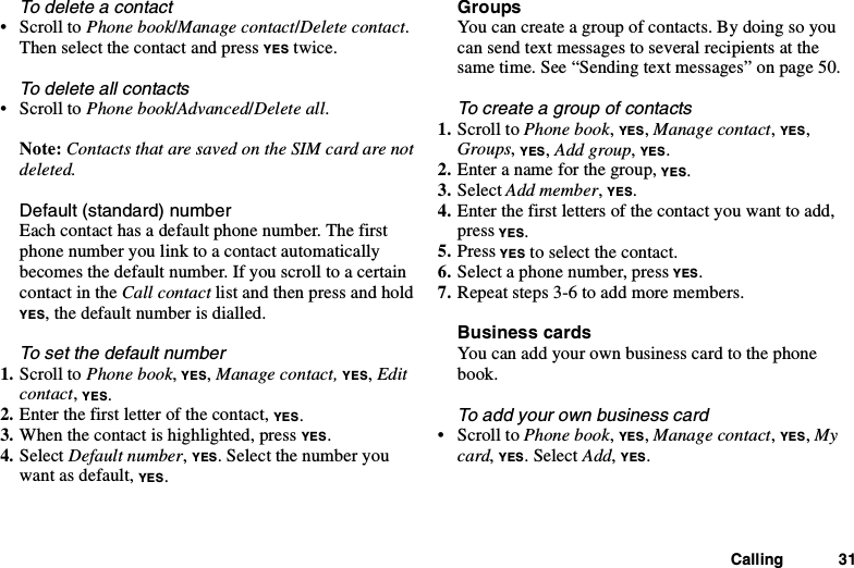 Calling 31To delete a contact•ScrolltoPhone book/Manage contact/Delete contact.Then select the contact and press YES twice.To delete all contacts•ScrolltoPhone book/Advanced/Delete all.Note: Contacts that are saved on the SIM card are notdeleted.Default (standard) numberEach contact has a default phone number. The firstphone number you link to a contact automaticallybecomes the default number. If you scroll to a certaincontact in the Call contact listandthenpressandholdYES, the default number is dialled.To set the default number1. Scroll to Phone book,YES,Manage contact, YES,Editcontact,YES.2. Enterthefirstletterofthecontact,YES.3. When the contact is highlighted, press YES.4. Select Default number,YES. Select the number youwant as default, YES.GroupsYou can create a group of contacts. By doing so youcan send text messages to several recipients at thesame time. See “Sending text messages” on page 50.To create a group of contacts1. Scroll to Phone book,YES,Manage contact,YES,Groups,YES,Add group,YES.2. Enter a name for the group, YES.3. Select Add member,YES.4. Enter the first letters of the contact you want to add,press YES.5. Press YES to select the contact.6. Select a phone number, press YES.7. Repeat steps 3-6 to add more members.Business cardsYou can add your own business card to the phonebook.To add your own business card•ScrolltoPhone book,YES,Manage contact,YES,Mycard,YES. Select Add,YES.