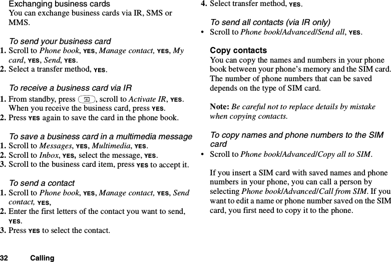 32 CallingExchanging business cardsYou can exchange business cards via IR, SMS orMMS.To send your business card1. Scroll to Phone book,YES,Manage contact, YES,Mycard,YES,Send,YES.2. Select a transfer method, YES.To receive a business card via IR1. From standby, press , scroll to Activate IR,YES.When you receive the business card, press YES.2. Press YES again to save the card in the phone book.To save a business card in a multimedia message1. Scroll to Messages,YES,Multimedia,YES.2. Scroll to Inbox,YES,select the message, YES.3. Scroll to the business card item, press YES to accept it.Tosendacontact1. Scroll to Phone book,YES,Manage contact, YES,Sendcontact, YES,2. Enter the first letters of the contact you want to send,YES.3. Press YES to select the contact.4. Select transfer method, YES.To send all contacts (via IR only)•ScrolltoPhone book/Advanced/Send all,YES.Copy contactsYou can copy the names and numbers in your phonebook between your phone’s memory and the SIM card.The number of phone numbers that can be saveddepends on the type of SIM card.Note: Be careful not to replace details by mistakewhen copying contacts.To copy names and phone numbers to the SIMcard•ScrolltoPhone book/Advanced/Copy all to SIM.IfyouinsertaSIMcardwithsavednamesandphonenumbers in your phone, you can call a person byselecting Phone book/Advanced/Call from SIM.Ifyouwant to edit a name or phone number saved on the SIMcard, you first need to copy it to the phone.