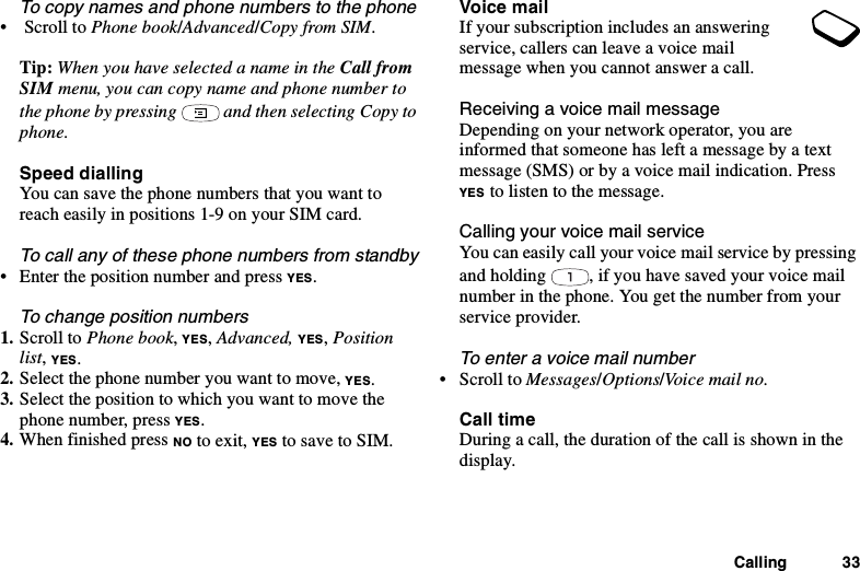 Calling 33To copy names and phone numbers to the phone•ScrolltoPhone book/Advanced/Copy from SIM.Tip: When you have selected a name in the Call fromSIM menu, you can copy name and phone number tothe phone by pressing and then selecting Copy tophone.Speed diallingYou can save the phone numbers that you want toreach easily in positions 1-9 on your SIM card.To call any of these phone numbers from standby• Enter the position number and press YES.To change position numbers1. Scroll to Phone book,YES,Advanced, YES,Positionlist,YES.2. Select the phone number you want to move, YES.3. Select the position to which you want to move thephone number, press YES.4. When finished press NO to exit, YES to save to SIM.Voice mailIf your subscription includes an answeringservice, callers can leave a voice mailmessage when you cannot answer a call.Receiving a voice mail messageDepending on your network operator, you areinformed that someone has left a message by a textmessage (SMS) or by a voice mail indication. PressYES to listen to the message.Calling your voice mail serviceYou can easily call your voice mail service by pressingand holding , if you have saved your voice mailnumber in the phone. You get the number from yourservice provider.To enter a voice mail number•ScrolltoMessages/Options/Voice mail no.Call timeDuring a call, the duration of the call is shown in thedisplay.