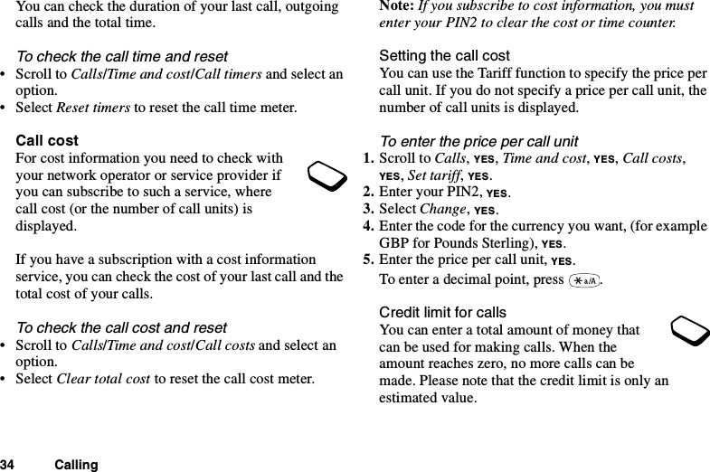 34 CallingYou can check the duration of your last call, outgoingcalls and the total time.To check the call time and reset•ScrolltoCalls/Time and cost/Call timers and select anoption.• Select Reset timers to reset the call time meter.Call costForcostinformationyouneedtocheckwithyour network operator or service provider ifyoucansubscribetosuchaservice,wherecall cost (or the number of call units) isdisplayed.If you have a subscription with a cost informationservice, you can check the cost of your last call and thetotal cost of your calls.To check the call cost and reset•ScrolltoCalls/Time and cost/Call costs and select anoption.• Select Clear total cost toresetthecallcostmeter.Note: If you subscribe to cost information, you mustenter your PIN2 to clear the cost or time counter.Setting the call costYou can use the Tariff function to specify the price percall unit. If you do not specify a price per call unit, thenumber of call units is displayed.To enter the price per call unit1. Scroll to Calls,YES,Time and cost,YES,Call costs,YES,Set tariff,YES.2. EnteryourPIN2,YES.3. Select Change,YES.4. Enter the code for the currency you want, (for exampleGBP for Pounds Sterling), YES.5. Enter the price per call unit, YES.To enter a decimal point, press .Credit limit for callsYou can enter a total amount of money thatcan be used for making calls. When theamount reaches zero, no more calls can bemade. Please note that the credit limit is only anestimated value.