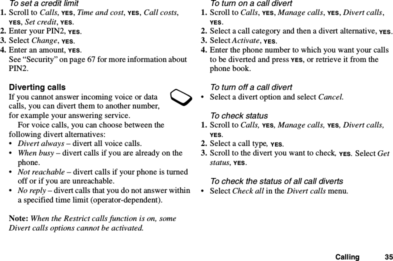 Calling 35To set a credit limit1. Scroll to Calls,YES,Time and cost,YES,Call costs,YES,Set credit,YES.2. Enter your PIN2, YES.3. Select Change,YES.4. Enter an amount, YES.See “Security” on page 67 for more information aboutPIN2.Diverting callsIf you cannot answer incoming voice or datacalls, you can divert them to another number,for example your answering service.For voice calls, you can choose between thefollowing divert alternatives:•Divert always – divert all voice calls.•When busy –divertcallsifyouarealreadyonthephone.•Not reachable – divert calls if your phone is turnedoff or if you are unreachable.•No reply – divert calls that you do not answer withina specified time limit (operator-dependent).Note: When the Restrict calls function is on, someDivert calls options cannot be activated.To turn on a call divert1. Scroll to Calls,YES,Manage calls,YES,Divert calls,YES.2. Select a call category and then a divert alternative, YES.3. Select Activate,YES.4. Enter the phone number to which you want your callsto be diverted and press YES, or retrieve it from thephone book.To turn off a call divert• Select a divert option and select Cancel.To check status1. Scroll to Calls, YES, Manage calls, YES, Divert calls,YES.2. Select a call type,YES.3. Scroll to the divert you want to check,YES.Select Getstatus,YES.To check the status of all call diverts• Select Check all in the Divert calls menu.