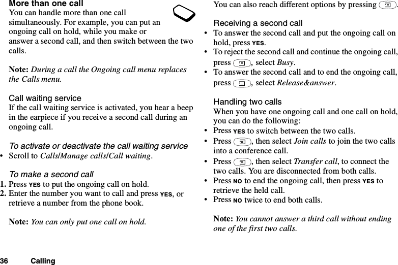 36 CallingMore than one callYou can handle more than one callsimultaneously. For example, you can put anongoingcallonhold,whileyoumakeoranswer a second call, and then switch between the twocalls.Note: DuringacalltheOngoingcallmenureplacesthe Calls menu.Call waiting serviceIf the call waiting service is activated, you hear a beepin the earpiece if you receive a second call during anongoing call.To activate or deactivate the call waiting service•ScrolltoCalls/Manage calls/Call waiting.Tomakeasecondcall1. Press YES to put the ongoing call on hold.2. Enter the number you want to call and press YES,orretrieve a number from the phone book.Note: You can only put one call on hold.You can also reach different options by pressing .Receiving a second call• To answer the second call and put the ongoing call onhold, press YES.• To reject the second call and continue the ongoing call,press ,select Busy.• To answer the second call and to end the ongoing call,press ,select Release&amp;answer.Handling two callsWhen you have one ongoing call and one call on hold,you can do the following:•PressYES to switch between the two calls.•Press ,thenselectJoin calls to join the two callsinto a conference call.•Press ,thenselectTransfer call, to connect thetwo calls. You are disconnected from both calls.•PressNO to end the ongoing call, then press YES toretrieve the held call.•PressNO twice to end both calls.Note: You cannot answer a third call without endingone of the first two calls.