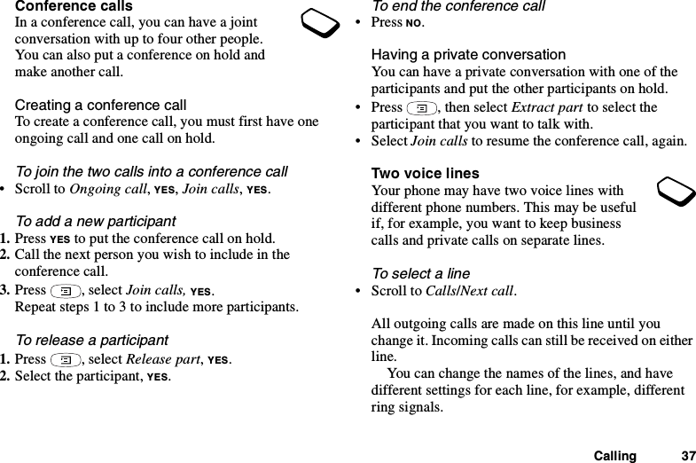 Calling 37Conference callsInaconferencecall,youcanhaveajointconversation with up to four other people.You can also put a conference on hold andmake another call.Creating a conference callTo create a conference call, you must first have oneongoing call and one call on hold.Tojointhetwocallsintoaconferencecall•ScrolltoOngoing call,YES,Join calls,YES.To add a new participant1. Press YES to put the conference call on hold.2. Call the next person you wish to include in theconference call.3. Press , select Join calls, YES.Repeat steps 1 to 3 to include more participants.To release a participant1. Press , select Release part,YES.2. Select the participant, YES.To end the conference call•PressNO.Having a private conversationYou can have a private conversation with one of theparticipants and put the other participants on hold.• Press , then select Extract part to select theparticipant that you want to talk with.• Select Join calls to resume the conference call, again.Two vo ice linesYour phone may have two voice lines withdifferent phone numbers. This may be usefulif, for example, you want to keep businesscalls and private calls on separate lines.To select a line•ScrolltoCalls/Next call.All outgoing calls are made on this line until youchange it. Incoming calls can still be received on eitherline.You can change the names of the lines, and havedifferent settings for each line, for example, differentring signals.