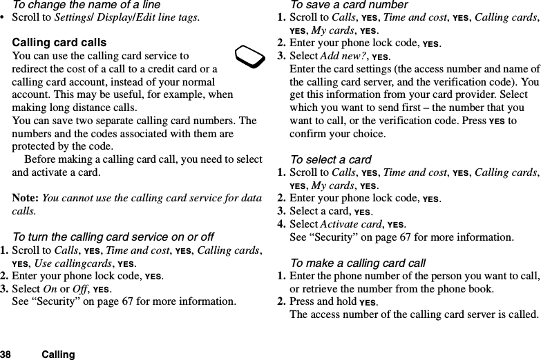 38 CallingTo change the name of a line•ScrolltoSettings/Display/Edit line tags.Calling card callsYou can use the calling card service toredirect the cost of a call to a credit card or acalling card account, instead of your normalaccount. This may be useful, for example, whenmaking long distance calls.You can save two separate calling card numbers. Thenumbers and the codes associated with them areprotected by the code.Beforemakingacallingcardcall,youneedtoselectand activate a card.Note: You cannot use the calling card service for datacalls.To turn the calling card service on or off1. Scroll to Calls,YES,Time and cost,YES,Calling cards,YES,Use callingcards,YES.2. Enter your phone lock code, YES.3. Select On or Off,YES.See “Security” on page 67 for more information.Tosaveacardnumber1. Scroll to Calls,YES,Time and cost,YES,Calling cards,YES,My cards,YES.2. Enter your phone lock code, YES.3. Select Add new?,YES.Enter the card settings (the access number and name ofthe calling card server, and the verification code). Youget this information from your card provider. Selectwhich you want to send first – the number that youwant to call, or the verification code. Press YES toconfirm your choice.To select a card1. Scroll to Calls,YES,Time and cost,YES,Calling cards,YES,My cards,YES.2. Enter your phone lock code, YES.3. Select a card, YES.4. Select Activate card,YES.See“Security”onpage67formoreinformation.Tomakeacallingcardcall1. Enter the phone number of the person you want to call,or retrieve the number from the phone book.2. Press and hold YES.The access number of the calling card server is called.