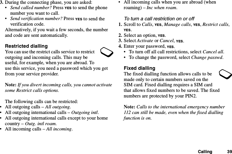 Calling 393. During the connecting phase, you are asked:•Send called number? Press YES to send the phonenumber you want to call.•Send verification number? Press YES to send theverification code.Alternatively, if you wait a few seconds, the numberand code are sent automatically.Restricted diallingYou can use the restrict calls service to restrictoutgoing and incoming calls. This may beuseful, for example, when you are abroad. Touse this service, you need a password which you getfrom your service provider.Note: If you divert incoming calls, you cannot activatesome Restrict calls options.The following calls can be restricted:• All outgoing calls – All outgoing.• All outgoing international calls – Outgoing intl.• All outgoing international calls except to your homecountry – Outg. intl roam.• All incoming calls – All incoming.• All incoming calls when you are abroad (whenroaming) – Inc when roam.To turn a call restriction on or off1. Scroll to Calls,YES,Manage calls,YES,Restrict calls,YES.2. Select an option, YES.3. Select Activate or Cancel,YES.4. Enter your password, YES.• To turn off all call restrictions, select Cancel all.• To change the password, select Change passwd.Fixed diallingThe fixed dialling function allows calls to bemade only to certain numbers saved on theSIM card. Fixed dialling requires a SIM cardthat allows fixed numbers to be saved. The fixednumbers are protected by your PIN2.Note: Calls to the international emergency number112 can still be made, even when the fixed diallingfunction is on.